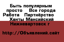 Быть популярным просто! - Все города Работа » Партнёрство   . Ханты-Мансийский,Нижневартовск г.